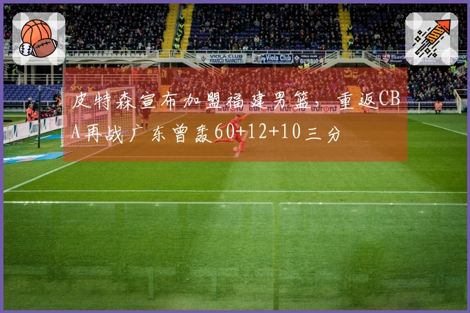 皮特森宣布加盟福建男篮，重返CBA再战广东曾轰60+12+10三分
