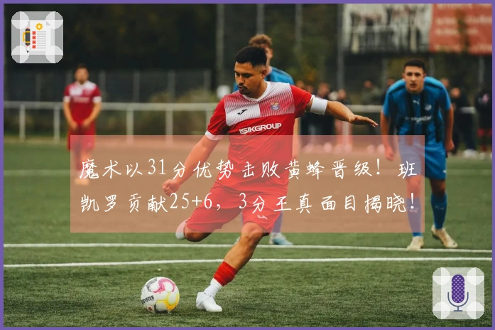 魔术以31分优势击败黄蜂晋级!班凯罗贡献25+6,3分王真面目揭晓!曝露5大真相
