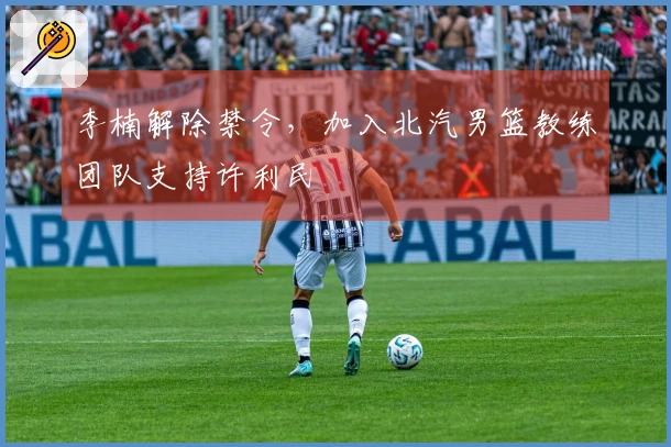 李楠解除禁令，加入北汽男篮教练团队支持许利民