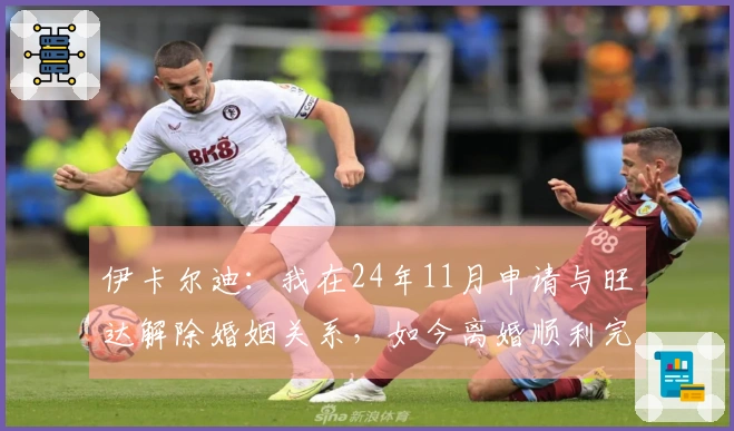 伊卡尔迪：我在24年11月申请与旺达解除婚姻关系，如今离婚顺利完成