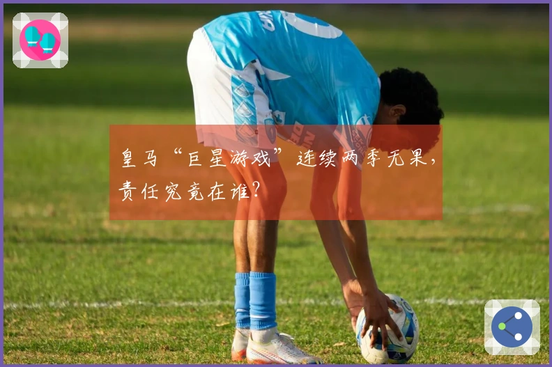 皇马“巨星游戏”连续两季无果，责任究竟在谁？