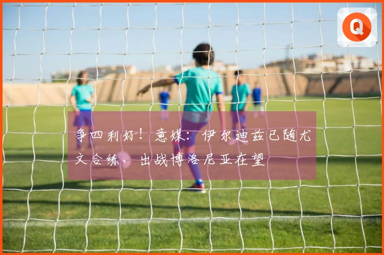 争四利好！意媒：伊尔迪兹已随尤文合练，出战博洛尼亚在望