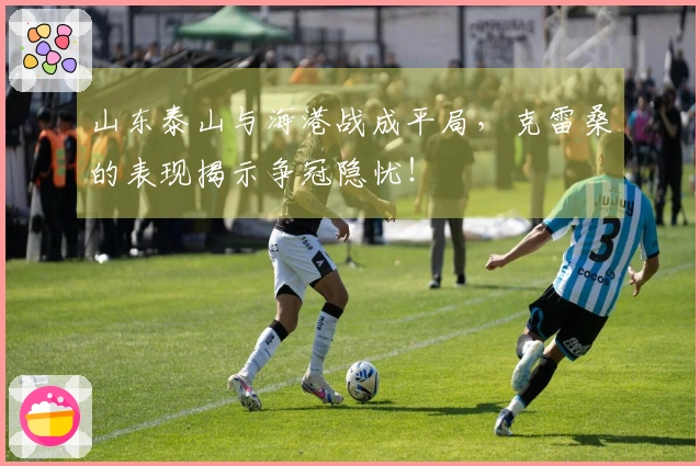山东泰山与海港战成平局，克雷桑的表现揭示争冠隐忧！