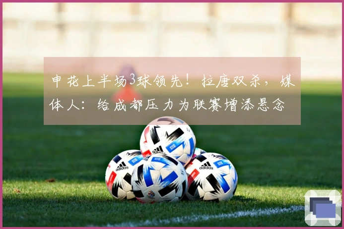 申花上半场3球领先！拉唐双杀，媒体人：给成都压力为联赛增添悬念