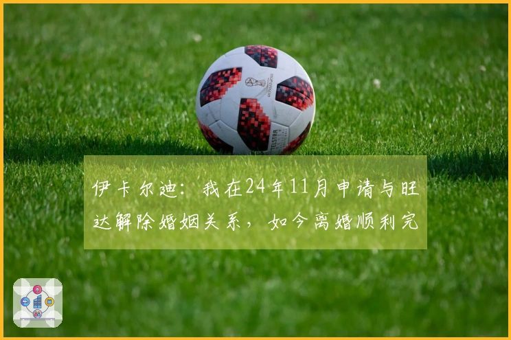 伊卡尔迪：我在24年11月申请与旺达解除婚姻关系，如今离婚顺利完成