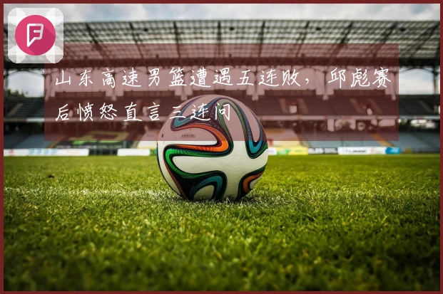 山东高速男篮遭遇五连败，邱彪赛后愤怒直言三连问