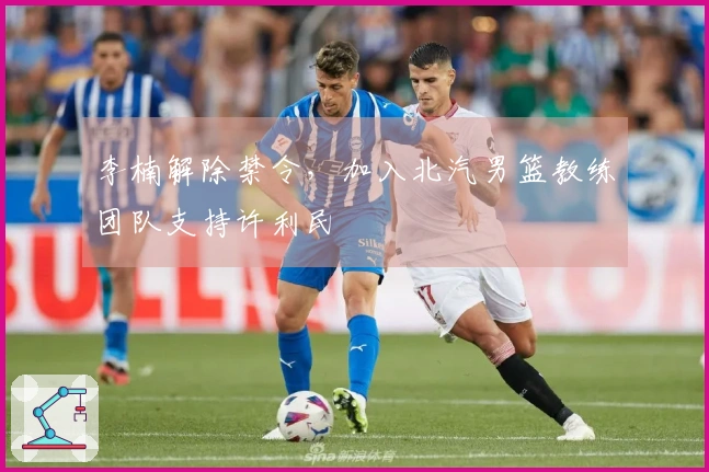 李楠解除禁令，加入北汽男篮教练团队支持许利民