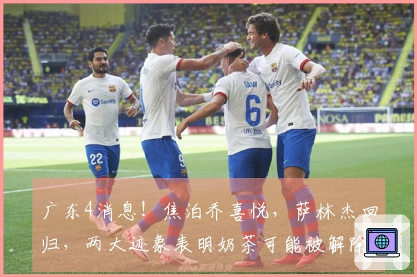 广东4消息！焦泊乔喜悦，萨林杰回归，两大迹象表明奶茶可能被解除合约