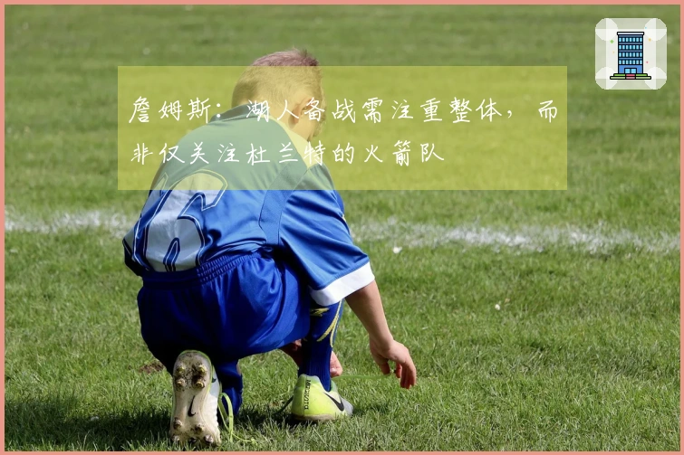 詹姆斯：湖人备战需注重整体，而非仅关注杜兰特的火箭队