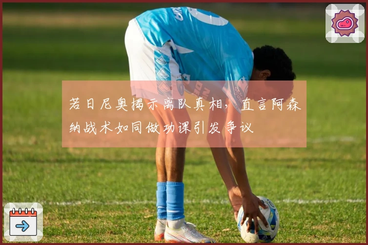 若日尼奥揭示离队真相，直言阿森纳战术如同做功课引发争议