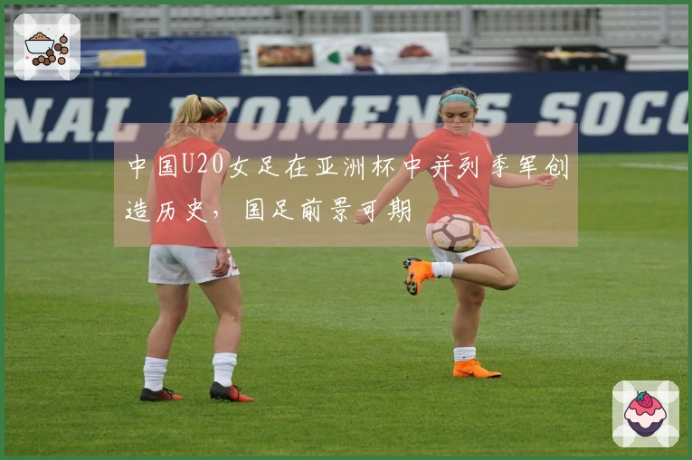 中国U20女足在亚洲杯中并列季军创造历史，国足前景可期