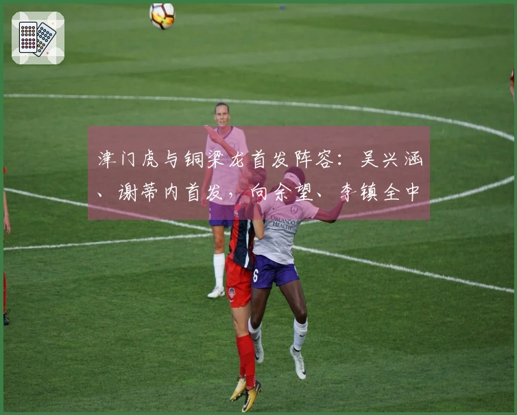 津门虎与铜梁龙首发阵容：吴兴涵、谢蒂内首发，向余望、李镇全中超首次亮相