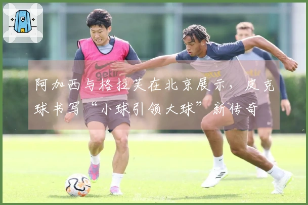 阿加西与格拉芙在北京展示,皮克球书写“小球引领大球”新传奇